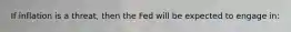 If inflation is a threat, then the Fed will be expected to engage in: