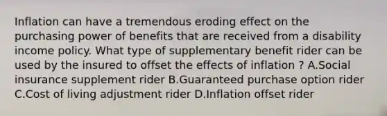 Inflation can have a tremendous eroding effect on the purchasing power of benefits that are received from a disability income policy. What type of supplementary benefit rider can be used by the insured to offset the effects of inflation ? A.Social insurance supplement rider B.Guaranteed purchase option rider C.Cost of living adjustment rider D.Inflation offset rider