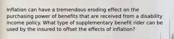 Inflation can have a tremendous eroding effect on the purchasing power of benefits that are received from a disability income policy. What type of supplementary benefit rider can be used by the insured to offset the effects of inflation?