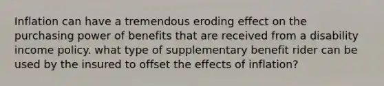 Inflation can have a tremendous eroding effect on the purchasing power of benefits that are received from a disability income policy. what type of supplementary benefit rider can be used by the insured to offset the effects of inflation?