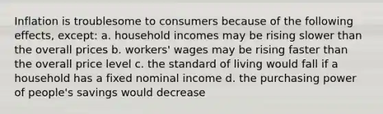 Inflation is troublesome to consumers because of the following effects, except: a. household incomes may be rising slower than the overall prices b. workers' wages may be rising faster than the overall price level c. the standard of living would fall if a household has a fixed nominal income d. the purchasing power of people's savings would decrease