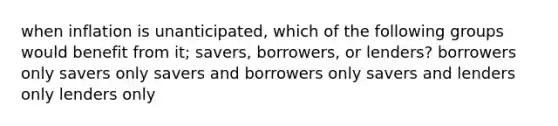 when inflation is unanticipated, which of the following groups would benefit from it; savers, borrowers, or lenders? borrowers only savers only savers and borrowers only savers and lenders only lenders only