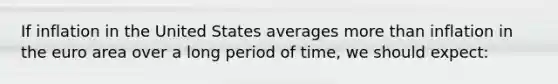 If inflation in the United States averages more than inflation in the euro area over a long period of time, we should expect: