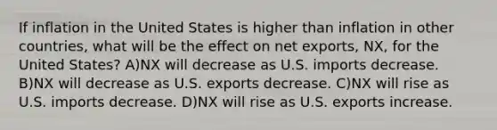 If inflation in the United States is higher than inflation in other countries, what will be the effect on net exports, NX, for the United States? A)NX will decrease as U.S. imports decrease. B)NX will decrease as U.S. exports decrease. C)NX will rise as U.S. imports decrease. D)NX will rise as U.S. exports increase.