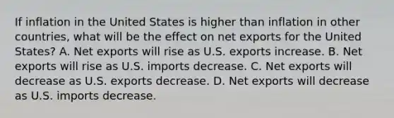 If inflation in the United States is higher than inflation in other countries, what will be the effect on net exports for the United States? A. Net exports will rise as U.S. exports increase. B. Net exports will rise as U.S. imports decrease. C. Net exports will decrease as U.S. exports decrease. D. Net exports will decrease as U.S. imports decrease.