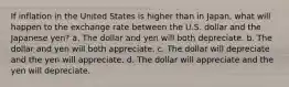 If inflation in the United States is higher than in Japan, what will happen to the exchange rate between the U.S. dollar and the Japanese yen? a. The dollar and yen will both depreciate. b. The dollar and yen will both appreciate. c. The dollar will depreciate and the yen will appreciate. d. The dollar will appreciate and the yen will depreciate.