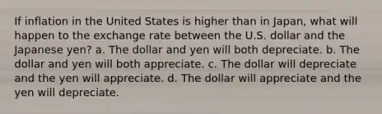 If inflation in the United States is higher than in Japan, what will happen to the exchange rate between the U.S. dollar and the Japanese yen? a. The dollar and yen will both depreciate. b. The dollar and yen will both appreciate. c. The dollar will depreciate and the yen will appreciate. d. The dollar will appreciate and the yen will depreciate.