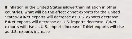 If inflation in the United States islowerthan inflation in other countries, what will be the effect onnet exports for the United States? A)Net exports will decrease as U.S. exports decrease. B)Net exports will decrease as U.S. imports decrease. C)Net exports will rise as U.S. imports increase. D)Net exports will rise as U.S. exports increase