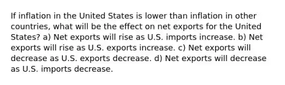 If inflation in the United States is lower than inflation in other countries, what will be the effect on net exports for the United States? a) Net exports will rise as U.S. imports increase. b) Net exports will rise as U.S. exports increase. c) Net exports will decrease as U.S. exports decrease. d) Net exports will decrease as U.S. imports decrease.