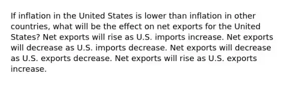 If inflation in the United States is lower than inflation in other countries, what will be the effect on net exports for the United States? Net exports will rise as U.S. imports increase. Net exports will decrease as U.S. imports decrease. Net exports will decrease as U.S. exports decrease. Net exports will rise as U.S. exports increase.