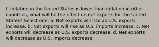 If inflation in the United States is lower than inflation in other countries, what will be the effect on net exports for the United States? Select one: a. Net exports will rise as U.S. exports increase. b. Net exports will rise as U.S. imports increase. c. Net exports will decrease as U.S. exports decrease. d. Net exports will decrease as U.S. imports decrease.