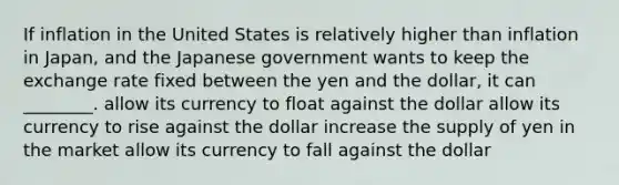 If inflation in the United States is relatively higher than inflation in Japan, and the Japanese government wants to keep the exchange rate fixed between the yen and the dollar, it can ________. allow its currency to float against the dollar allow its currency to rise against the dollar increase the supply of yen in the market allow its currency to fall against the dollar