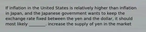 If inflation in the United States is relatively higher than inflation in Japan, and the Japanese government wants to keep the exchange rate fixed between the yen and the dollar, it should most likely ________. increase the supply of yen in the market