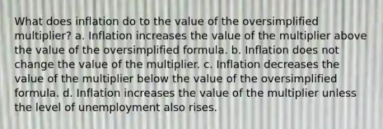 What does inflation do to the value of the oversimplified multiplier? a. Inflation increases the value of the multiplier above the value of the oversimplified formula. b. Inflation does not change the value of the multiplier. c. Inflation decreases the value of the multiplier below the value of the oversimplified formula. d. Inflation increases the value of the multiplier unless the level of unemployment also rises.