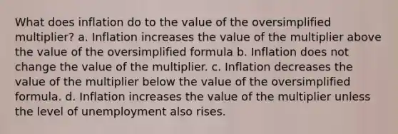 What does inflation do to the value of the oversimplified multiplier? a. Inflation increases the value of the multiplier above the value of the oversimplified formula b. Inflation does not change the value of the multiplier. c. Inflation decreases the value of the multiplier below the value of the oversimplified formula. d. Inflation increases the value of the multiplier unless the level of unemployment also rises.