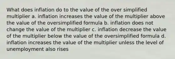 What does inflation do to the value of the over simplified multiplier a. inflation increases the value of the multiplier above the value of the oversimplified formula b. inflation does not change the value of the multiplier c. inflation decrease the value of the multiplier below the value of the oversimplified formula d. inflation increases the value of the multiplier unless the level of unemployment also rises