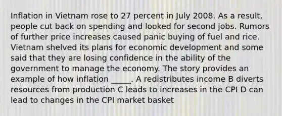 Inflation in Vietnam rose to 27 percent in July 2008. As a result, people cut back on spending and looked for second jobs. Rumors of further price increases caused panic buying of fuel and rice. Vietnam shelved its plans for economic development and some said that they are losing confidence in the ability of the government to manage the economy. The story provides an example of how inflation _____. A redistributes income B diverts resources from production C leads to increases in the CPI D can lead to changes in the CPI market basket