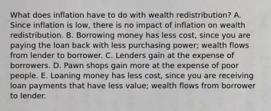 What does inflation have to do with wealth redistribution? A. Since inflation is low, there is no impact of inflation on wealth redistribution. B. Borrowing money has less cost, since you are paying the loan back with less purchasing power; wealth flows from lender to borrower. C. Lenders gain at the expense of borrowers. D. Pawn shops gain more at the expense of poor people. E. Loaning money has less cost, since you are receiving loan payments that have less value; wealth flows from borrower to lender.