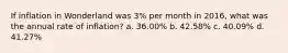 If inflation in Wonderland was 3% per month in 2016, what was the annual rate of inflation? a. 36.00% b. 42.58% c. 40.09% d. 41.27%