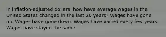 In inflation-adjusted dollars, how have average wages in the United States changed in the last 20 years? Wages have gone up. Wages have gone down. Wages have varied every few years. Wages have stayed the same.