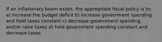 If an inflationary boom exists, the appropriate <a href='https://www.questionai.com/knowledge/kPTgdbKdvz-fiscal-policy' class='anchor-knowledge'>fiscal policy</a> is to: a) increase the budget deficit b) increase government spending and hold taxes constant c) decrease government spending and/or raise taxes d) hold government spending constant and decrease taxes