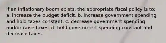 If an inflationary boom exists, the appropriate fiscal policy is to: a. increase the budget deficit. b. increase government spending and hold taxes constant. c. decrease government spending and/or raise taxes. d. hold government spending constant and decrease taxes.