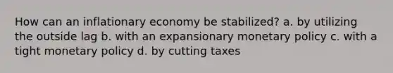 How can an inflationary economy be stabilized? a. by utilizing the outside lag b. with an expansionary monetary policy c. with a tight monetary policy d. by cutting taxes