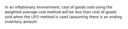 In an inflationary environment, cost of goods sold using the weighted average cost method will be less than cost of goods sold when the LIFO method is used (assuming there is an ending inventory amount