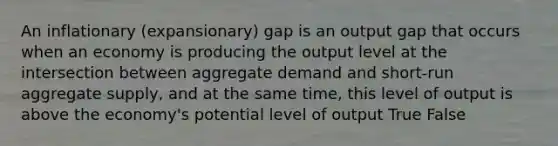 An inflationary (expansionary) gap is an output gap that occurs when an economy is producing the output level at the intersection between aggregate demand and short-run aggregate supply, and at the same time, this level of output is above the economy's potential level of output True False