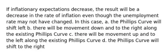 If inflationary expectations decrease, the result will be a decrease in the rate of inflation even though the unemployment rate may not have changed. In this case, a. the Phillips Curve will shift left b. there will be movement down and to the right along the existing Phillips Curve c. there will be movement up and to the left along the existing Phillips Curve d. the Phillips Curve will shift to the right