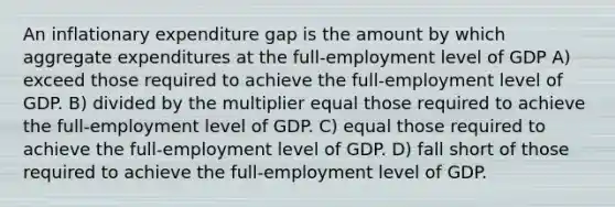 An inflationary expenditure gap is the amount by which aggregate expenditures at the full-employment level of GDP A) exceed those required to achieve the full-employment level of GDP. B) divided by the multiplier equal those required to achieve the full-employment level of GDP. C) equal those required to achieve the full-employment level of GDP. D) fall short of those required to achieve the full-employment level of GDP.