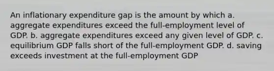 An inflationary expenditure gap is the amount by which a. aggregate expenditures exceed the full-employment level of GDP. b. aggregate expenditures exceed any given level of GDP. c. equilibrium GDP falls short of the full-employment GDP. d. saving exceeds investment at the full-employment GDP