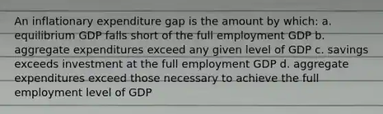 An inflationary expenditure gap is the amount by which: a. equilibrium GDP falls short of the full employment GDP b. aggregate expenditures exceed any given level of GDP c. savings exceeds investment at the full employment GDP d. aggregate expenditures exceed those necessary to achieve the full employment level of GDP