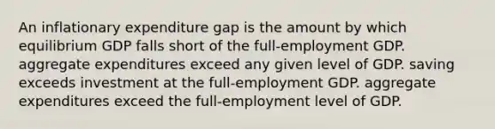 An inflationary expenditure gap is the amount by which equilibrium GDP falls short of the full-employment GDP. aggregate expenditures exceed any given level of GDP. saving exceeds investment at the full-employment GDP. aggregate expenditures exceed the full-employment level of GDP.