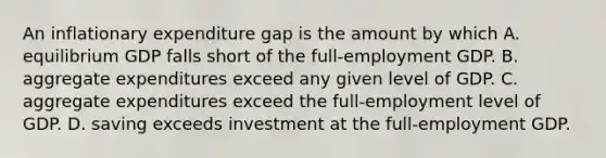 An inflationary expenditure gap is the amount by which A. equilibrium GDP falls short of the full-employment GDP. B. aggregate expenditures exceed any given level of GDP. C. aggregate expenditures exceed the full-employment level of GDP. D. saving exceeds investment at the full-employment GDP.