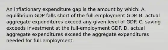 An inflationary expenditure gap is the amount by which: A. equilibrium GDP falls short of the full-employment GDP. B. actual aggregate expenditures exceed any given level of GDP. C. saving exceeds investment at the full-employment GDP. D. actual aggregate expenditures exceed the aggregate expenditures needed for full-employment.