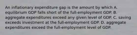 An inflationary expenditure gap is the amount by which A. equilibrium GDP falls short of the full-employment GDP. B. aggregate expenditures exceed any given level of GDP. C. saving exceeds investment at the full-employment GDP. D. aggregate expenditures exceed the full-employment level of GDP.