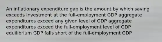 An inflationary expenditure gap is the amount by which saving exceeds investment at the full-employment GDP aggregate expenditures exceed any given level of GDP aggregate expenditures exceed the full-employment level of GDP equilibrium GDP falls short of the full-employment GDP