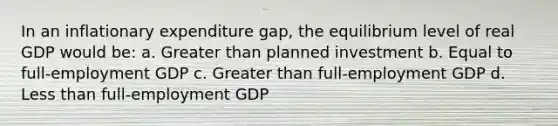 In an inflationary expenditure gap, the equilibrium level of real GDP would be: a. Greater than planned investment b. Equal to full-employment GDP c. Greater than full-employment GDP d. Less than full-employment GDP