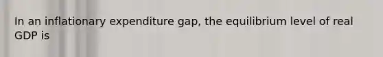 In an inflationary expenditure gap, the equilibrium level of real GDP is