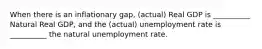 When there is an inflationary gap, (actual) Real GDP is __________ Natural Real GDP, and the (actual) unemployment rate is __________ the natural unemployment rate.