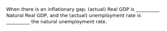 When there is an inflationary gap, (actual) Real GDP is __________ Natural Real GDP, and the (actual) unemployment rate is __________ the natural unemployment rate.