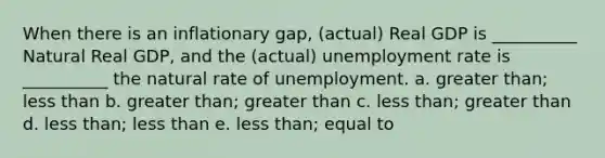 When there is an inflationary gap, (actual) Real GDP is __________ Natural Real GDP, and the (actual) unemployment rate is __________ the natural rate of unemployment. a. greater than; less than b. greater than; greater than c. less than; greater than d. less than; less than e. less than; equal to