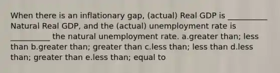 When there is an inflationary gap, (actual) Real GDP is __________ Natural Real GDP, and the (actual) <a href='https://www.questionai.com/knowledge/kh7PJ5HsOk-unemployment-rate' class='anchor-knowledge'>unemployment rate</a> is __________ the natural unemployment rate. a.<a href='https://www.questionai.com/knowledge/ktgHnBD4o3-greater-than' class='anchor-knowledge'>greater than</a>; <a href='https://www.questionai.com/knowledge/k7BtlYpAMX-less-than' class='anchor-knowledge'>less than</a> b.greater than; greater than c.less than; less than d.less than; greater than e.less than; equal to