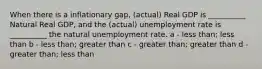 When there is a inflationary gap, (actual) Real GDP is __________ Natural Real GDP, and the (actual) unemployment rate is __________ the natural unemployment rate. a - less than; less than b - less than; greater than c - greater than; greater than d - greater than; less than