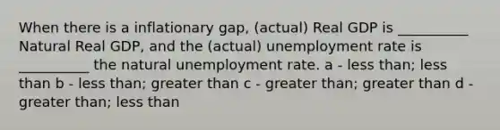 When there is a inflationary gap, (actual) Real GDP is __________ Natural Real GDP, and the (actual) unemployment rate is __________ the natural unemployment rate. a - less than; less than b - less than; greater than c - greater than; greater than d - greater than; less than