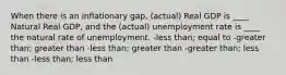 When there is an inflationary gap, (actual) Real GDP is ____ Natural Real GDP, and the (actual) unemployment rate is ____ the natural rate of unemployment. -less than; equal to -greater than; greater than -less than; greater than -greater than; less than -less than; less than