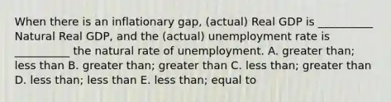 When there is an inflationary gap, (actual) Real GDP is __________ Natural Real GDP, and the (actual) unemployment rate is __________ the natural rate of unemployment. A. greater than; less than B. greater than; greater than C. less than; greater than D. less than; less than E. less than; equal to