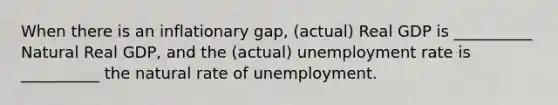 When there is an inflationary gap, (actual) Real GDP is __________ Natural Real GDP, and the (actual) unemployment rate is __________ the natural rate of unemployment.