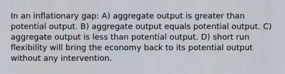 In an inflationary gap: A) aggregate output is greater than potential output. B) aggregate output equals potential output. C) aggregate output is less than potential output. D) short run flexibility will bring the economy back to its potential output without any intervention.